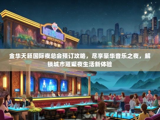 金华天籁国际夜总会预订攻略，尽享豪华音乐之夜，解锁城市璀璨夜生活新体验